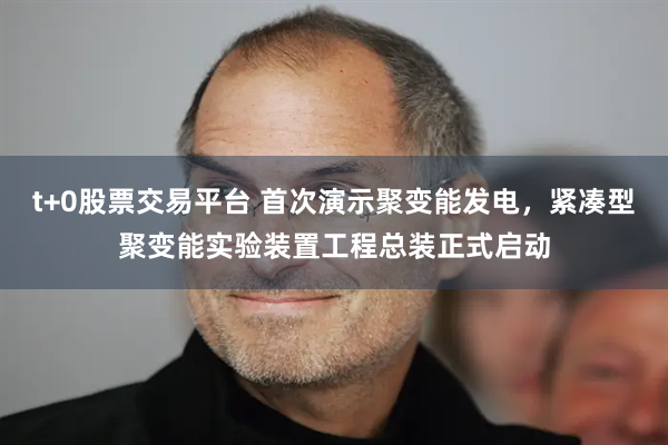 t+0股票交易平台 首次演示聚变能发电，紧凑型聚变能实验装置工程总装正式启动