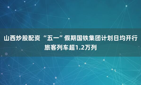 山西炒股配资 “五一”假期国铁集团计划日均开行旅客列车超1.2万列