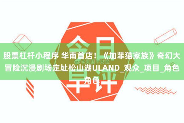 股票杠杆小程序 华南首店！《加菲猫家族》奇幻大冒险沉浸剧场定址松山湖ULAND_观众_项目_角色