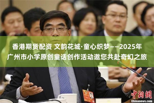 香港期货配资 文韵花城·童心织梦——2025年广州市小学原创童话创作活动邀您共赴奇幻之旅