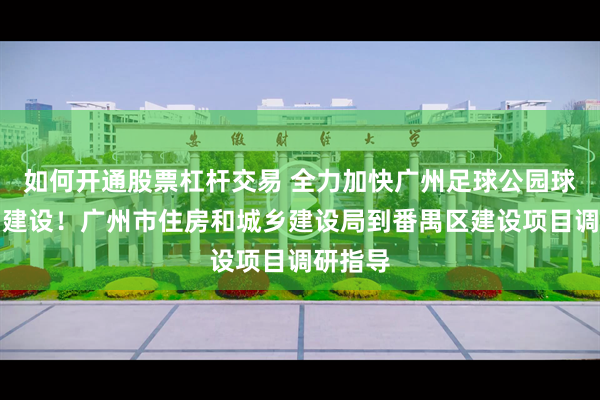 如何开通股票杠杆交易 全力加快广州足球公园球场项目建设！广州市住房和城乡建设局到番禺区建设项目调研指导