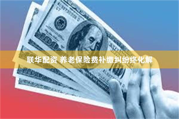 联华配资 养老保险费补缴纠纷终化解