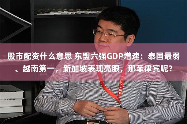 股市配资什么意思 东盟六强GDP增速：泰国最弱、越南第一，新加坡表现亮眼，那菲律宾呢？