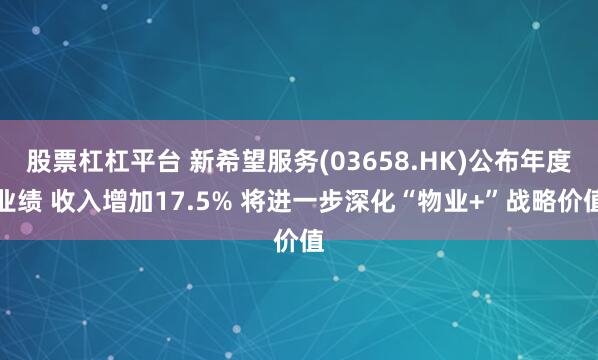 股票杠杠平台 新希望服务(03658.HK)公布年度业绩 收入增加17.5% 将进一步深化“物业+”战略价值