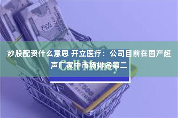 炒股配资什么意思 开立医疗：公司目前在国产超声厂家中市场排名第二