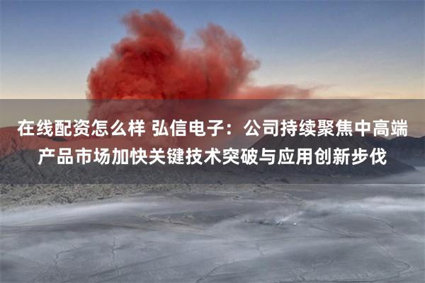 在线配资怎么样 弘信电子：公司持续聚焦中高端产品市场加快关键技术突破与应用创新步伐