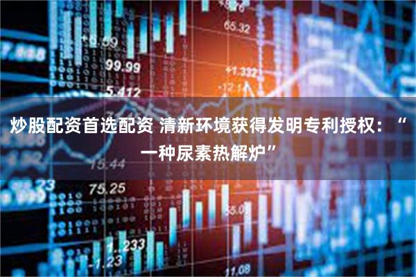 炒股配资首选配资 清新环境获得发明专利授权：“一种尿素热解炉”