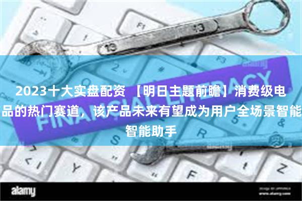 2023十大实盘配资 【明日主题前瞻】消费级电子产品的热门赛道，该产品未来有望成为用户全场景智能助手