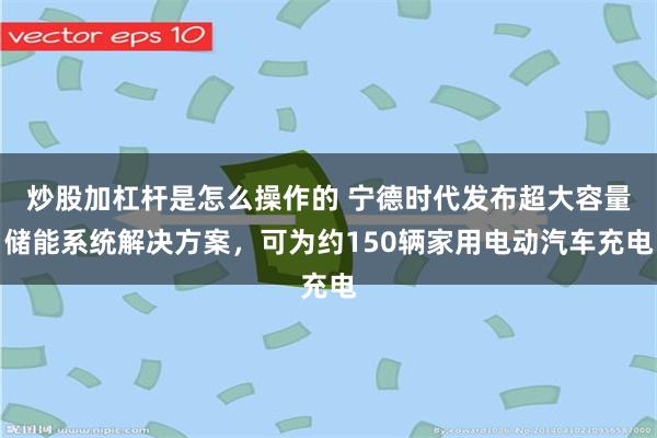 炒股加杠杆是怎么操作的 宁德时代发布超大容量储能系统解决方案，可为约150辆家用电动汽车充电