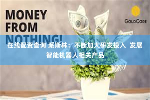 在线配资查询 派斯林：不断加大研发投入  发展智能机器人相关产品