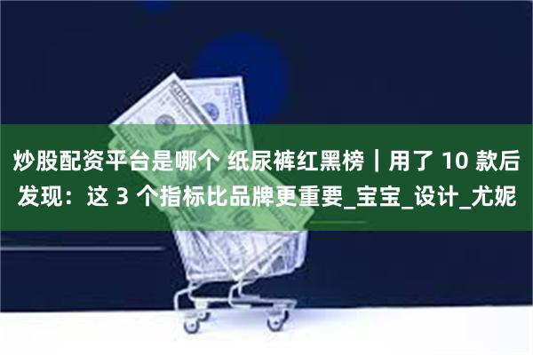 炒股配资平台是哪个 纸尿裤红黑榜｜用了 10 款后发现：这 3 个指标比品牌更重要_宝宝_设计_尤妮
