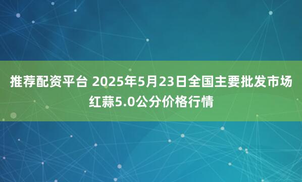 推荐配资平台 2025年5月23日全国主要批发市场红蒜5.0公分价格行情