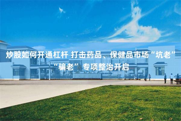 炒股如何开通杠杆 打击药品、保健品市场“坑老”“骗老” 专项整治开启