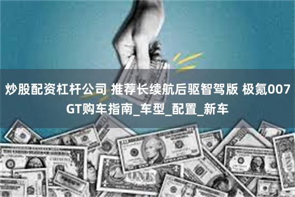 炒股配资杠杆公司 推荐长续航后驱智驾版 极氪007GT购车指南_车型_配置_新车