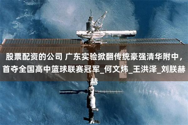 股票配资的公司 广东实验掀翻传统豪强清华附中，首夺全国高中篮球联赛冠军_何文炜_王洪泽_刘朕赫