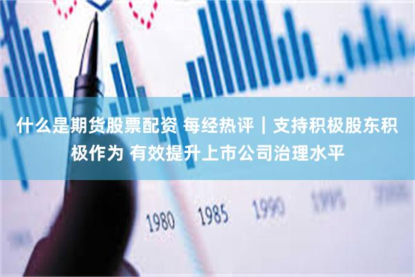 什么是期货股票配资 每经热评｜支持积极股东积极作为 有效提升上市公司治理水平
