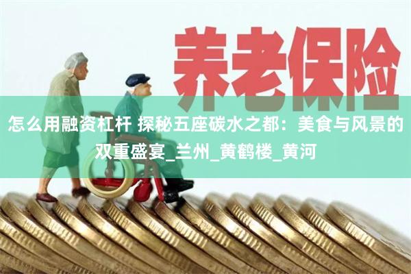 怎么用融资杠杆 探秘五座碳水之都：美食与风景的双重盛宴_兰州_黄鹤楼_黄河