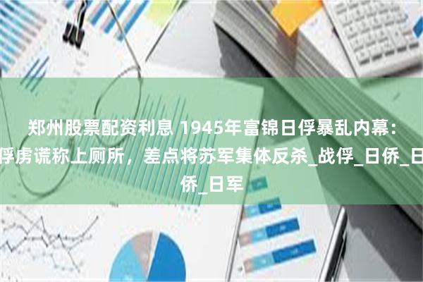 郑州股票配资利息 1945年富锦日俘暴乱内幕：女俘虏谎称上厕所，差点将苏军集体反杀_战俘_日侨_日军