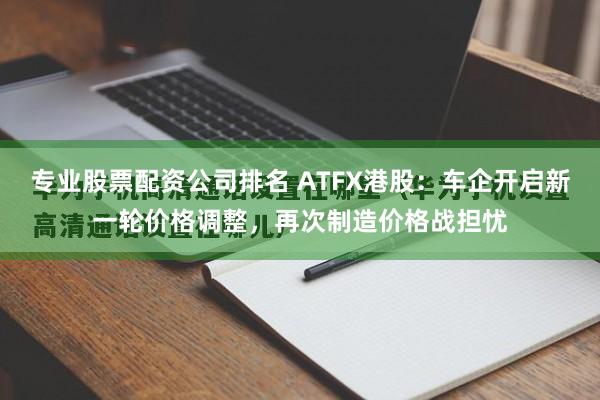 专业股票配资公司排名 ATFX港股：车企开启新一轮价格调整，再次制造价格战担忧