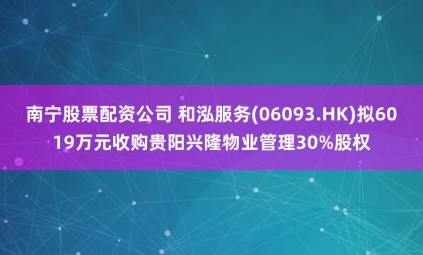 南宁股票配资公司 和泓服务(06093.HK)拟6019万元收购贵阳兴隆物业管理30%股权