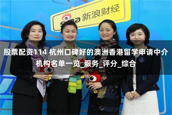 股票配资114 杭州口碑好的澳洲香港留学申请中介机构名单一览_服务_评分_综合
