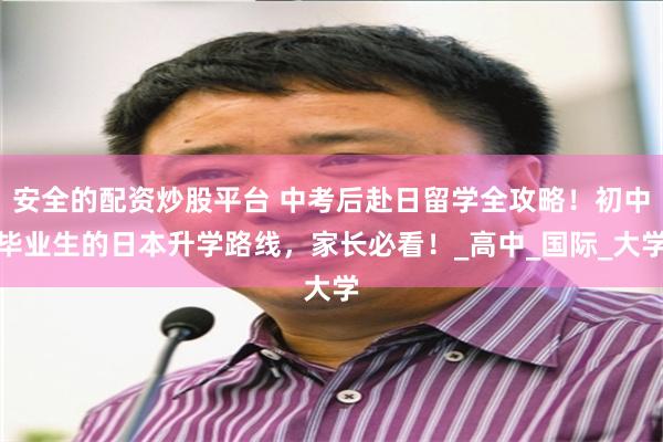 安全的配资炒股平台 中考后赴日留学全攻略！初中毕业生的日本升学路线，家长必看！_高中_国际_大学