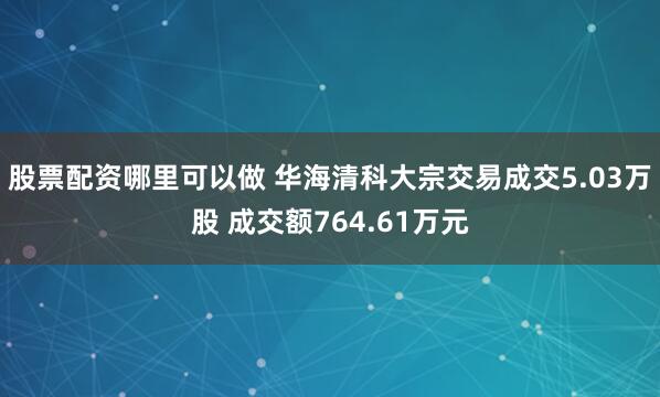 股票配资哪里可以做 华海清科大宗交易成交5.03万股 成交额764.61万元