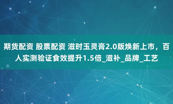 期货配资 股票配资 滋时玉灵膏2.0版焕新上市，百人实测验证食效提升1.5倍_滋补_品牌_工艺