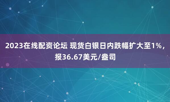 2023在线配资论坛 现货白银日内跌幅扩大至1%，报36.67美元/盎司