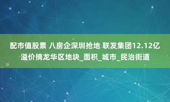 配市值股票 八房企深圳抢地 联发集团12.12亿溢价摘龙华区地块_面积_城市_民治街道