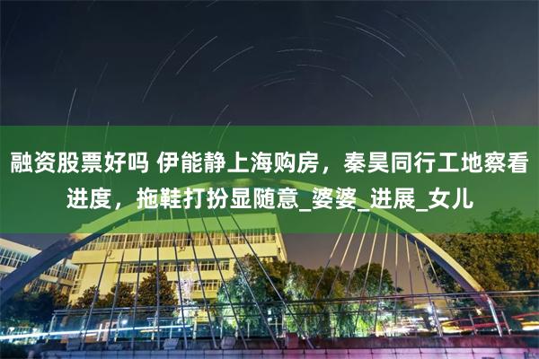融资股票好吗 伊能静上海购房，秦昊同行工地察看进度，拖鞋打扮显随意_婆婆_进展_女儿