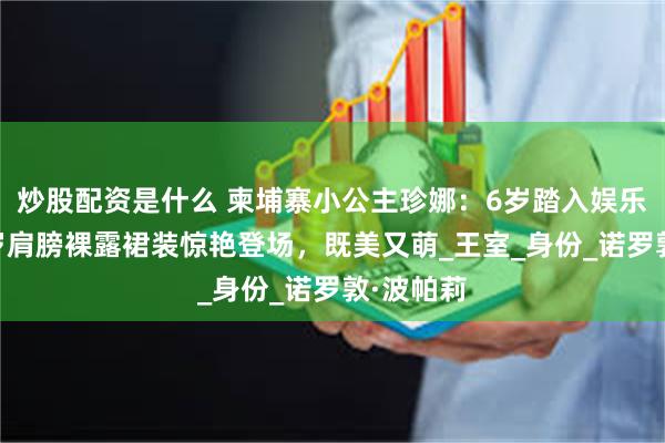 炒股配资是什么 柬埔寨小公主珍娜：6岁踏入娱乐圈，14岁肩膀裸露裙装惊艳登场，既美又萌_王室_身份_诺罗敦·波帕莉