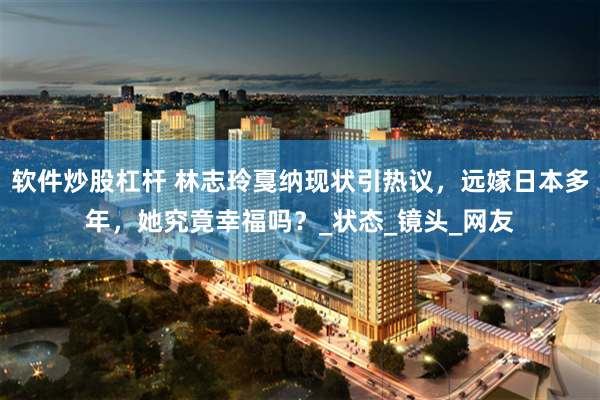 软件炒股杠杆 林志玲戛纳现状引热议，远嫁日本多年，她究竟幸福吗？_状态_镜头_网友