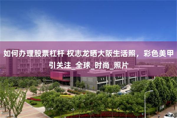 如何办理股票杠杆 权志龙晒大阪生活照，彩色美甲引关注_全球_时尚_照片