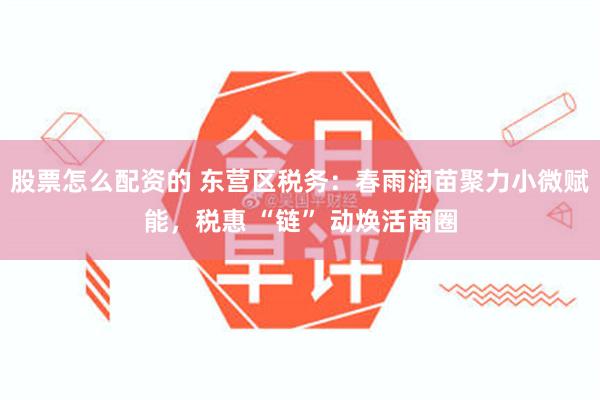 股票怎么配资的 东营区税务：春雨润苗聚力小微赋能，税惠 “链” 动焕活商圈