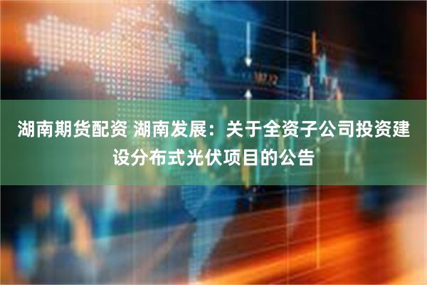 湖南期货配资 湖南发展：关于全资子公司投资建设分布式光伏项目的公告