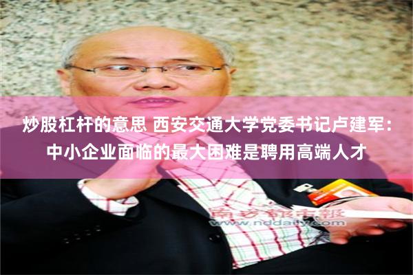 炒股杠杆的意思 西安交通大学党委书记卢建军：中小企业面临的最大困难是聘用高端人才