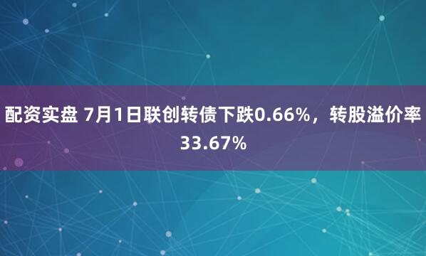 配资实盘 7月1日联创转债下跌0.66%，转股溢价率33.67%