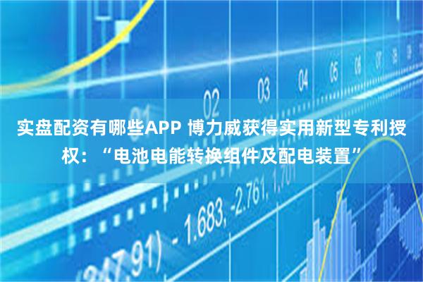 实盘配资有哪些APP 博力威获得实用新型专利授权：“电池电能转换组件及配电装置”