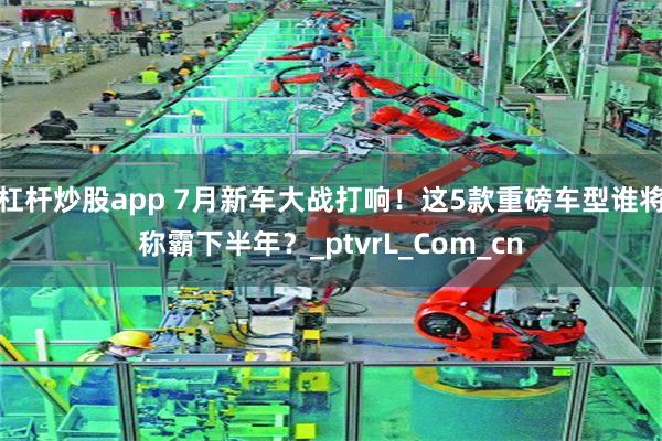 杠杆炒股app 7月新车大战打响！这5款重磅车型谁将称霸下半年？_ptvrL_Com_cn